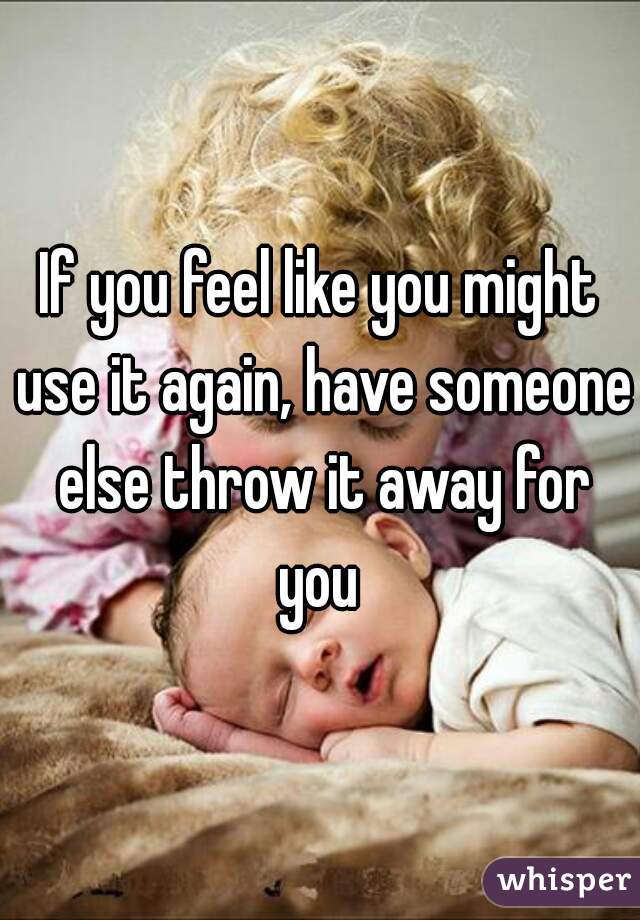 If you feel like you might use it again, have someone else throw it away for you 