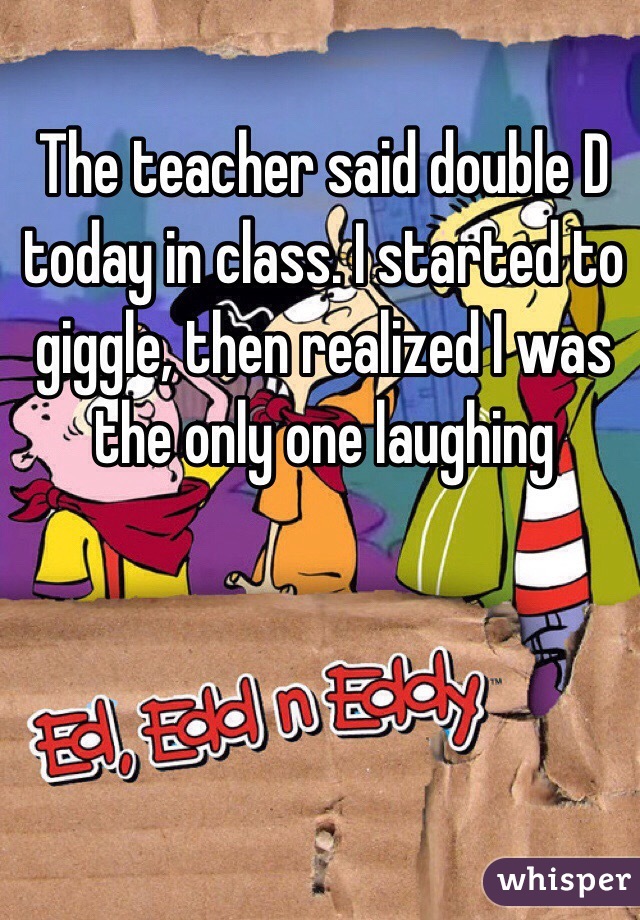 The teacher said double D today in class. I started to giggle, then realized I was the only one laughing 