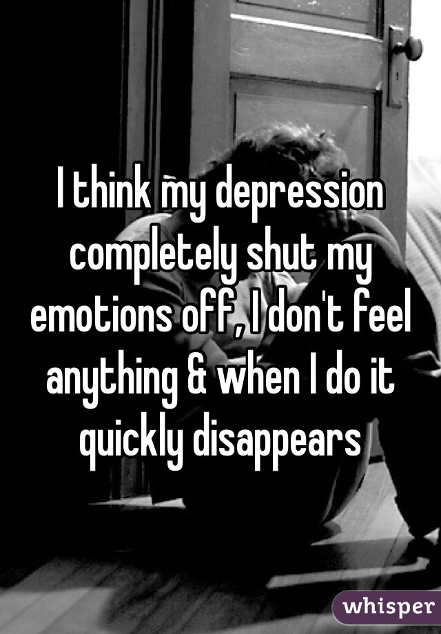 I think my depression completely shut my emotions off, I don't feel anything & when I do it quickly disappears