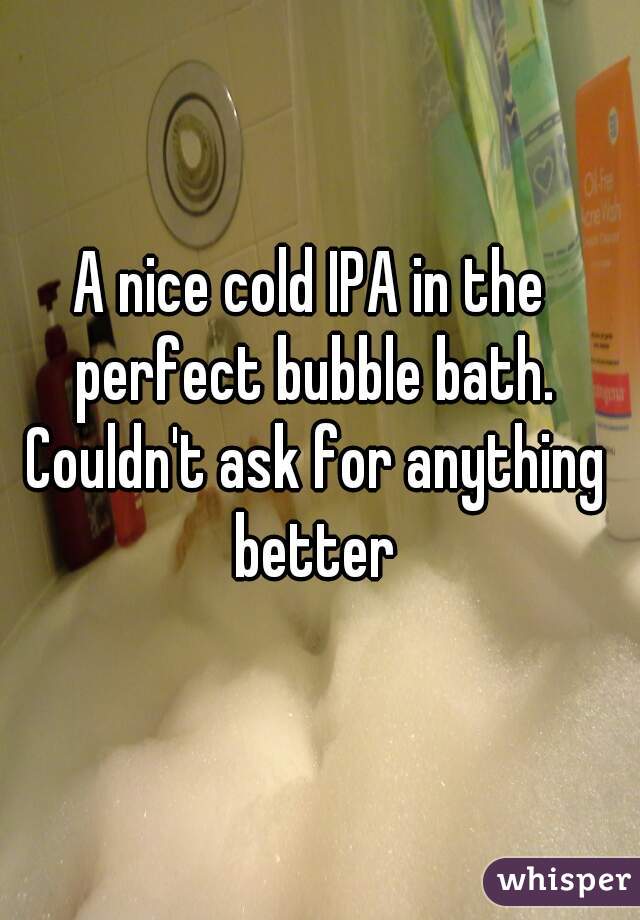 A nice cold IPA in the perfect bubble bath. Couldn't ask for anything better