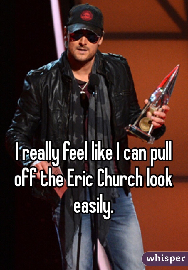 I really feel like I can pull off the Eric Church look easily. 