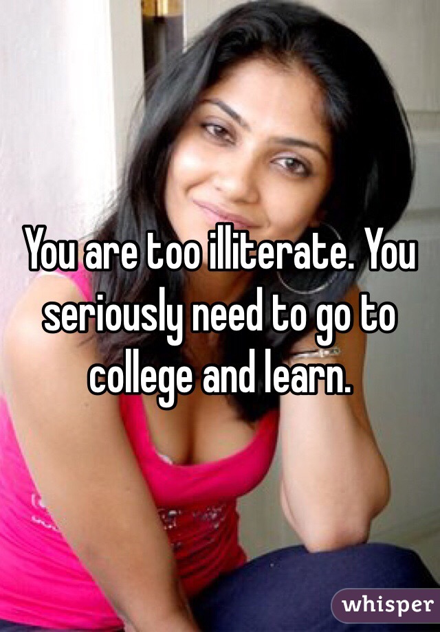 You are too illiterate. You seriously need to go to college and learn.