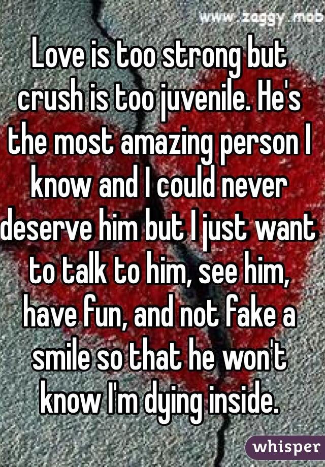 Love is too strong but crush is too juvenile. He's the most amazing person I know and I could never deserve him but I just want to talk to him, see him, have fun, and not fake a smile so that he won't know I'm dying inside.