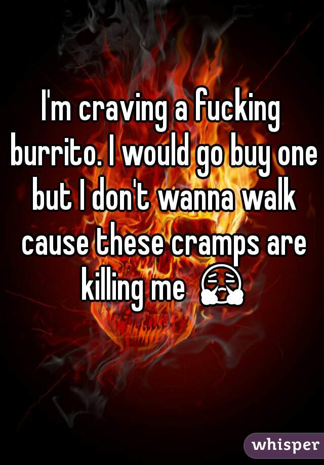 I'm craving a fucking burrito. I would go buy one but I don't wanna walk cause these cramps are killing me 😤 