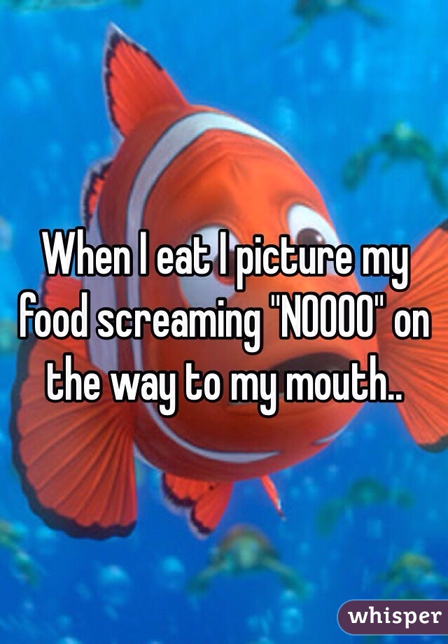 When I eat I picture my food screaming "NOOOO" on the way to my mouth..