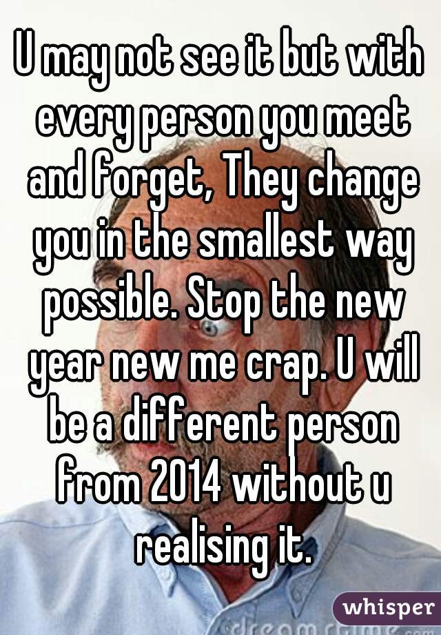 U may not see it but with every person you meet and forget, They change you in the smallest way possible. Stop the new year new me crap. U will be a different person from 2014 without u realising it.