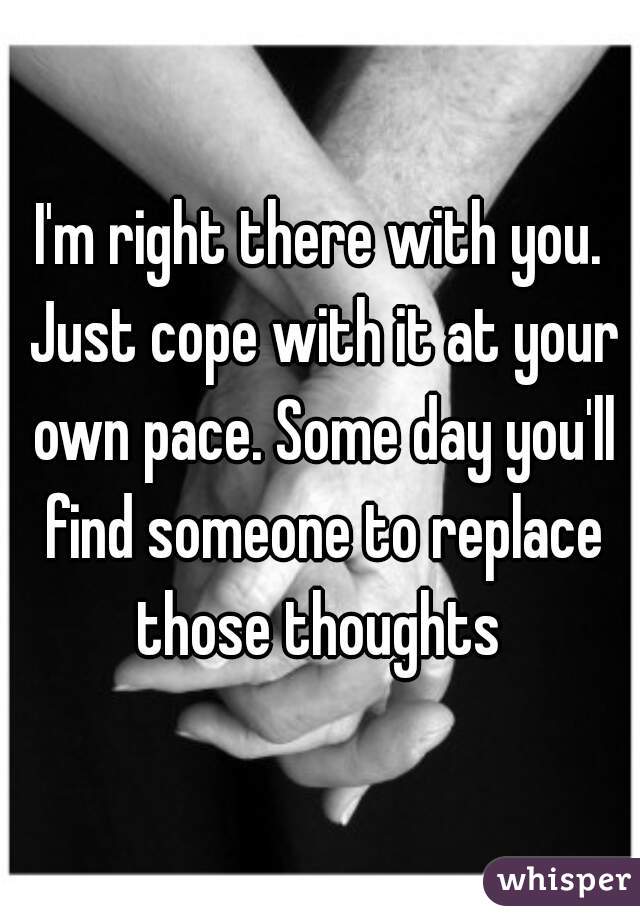 I'm right there with you. Just cope with it at your own pace. Some day you'll find someone to replace those thoughts 