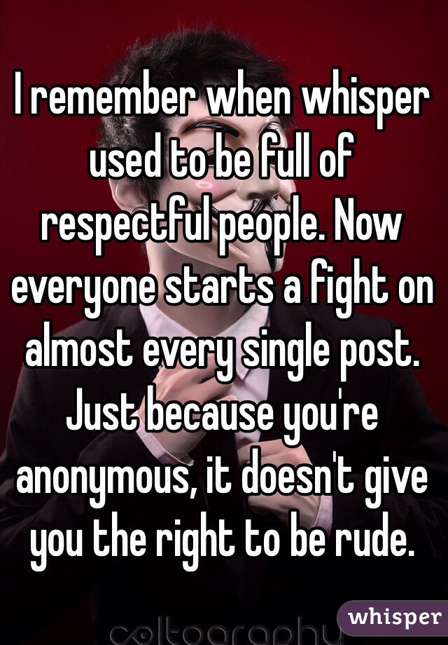 I remember when whisper used to be full of respectful people. Now everyone starts a fight on almost every single post. Just because you're anonymous, it doesn't give you the right to be rude.