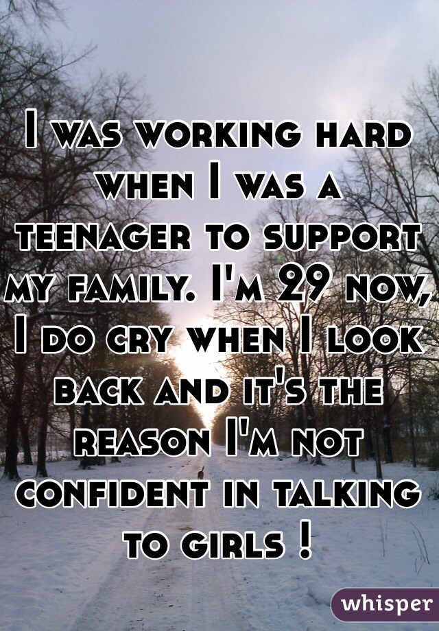 I was working hard when I was a teenager to support my family. I'm 29 now, I do cry when I look back and it's the reason I'm not confident in talking to girls !