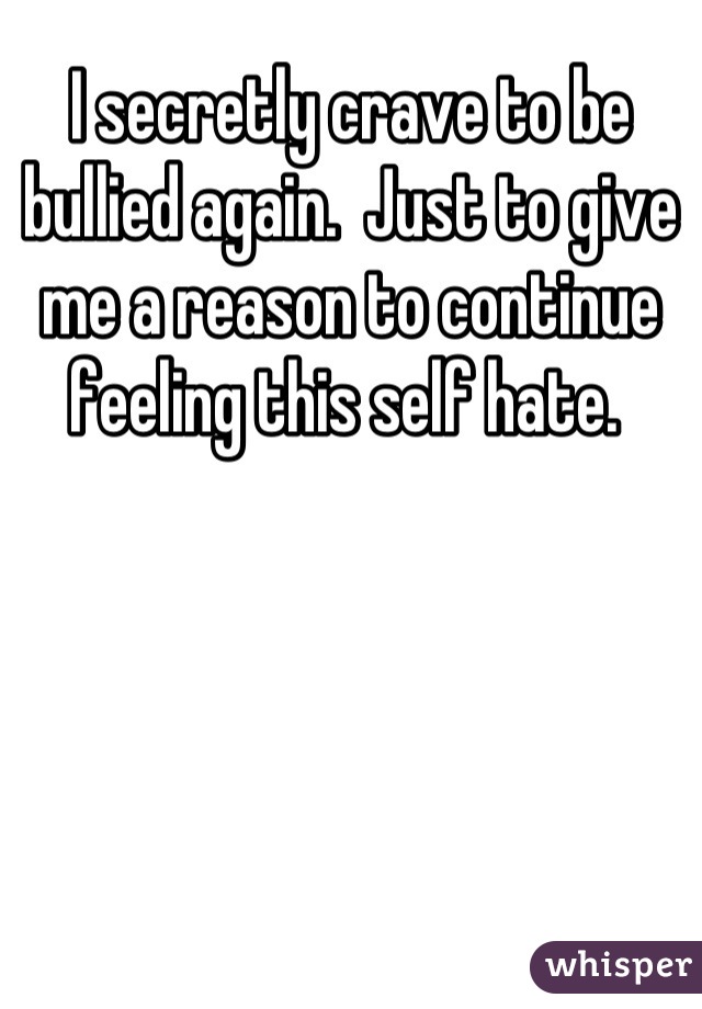 I secretly crave to be bullied again.  Just to give me a reason to continue feeling this self hate. 