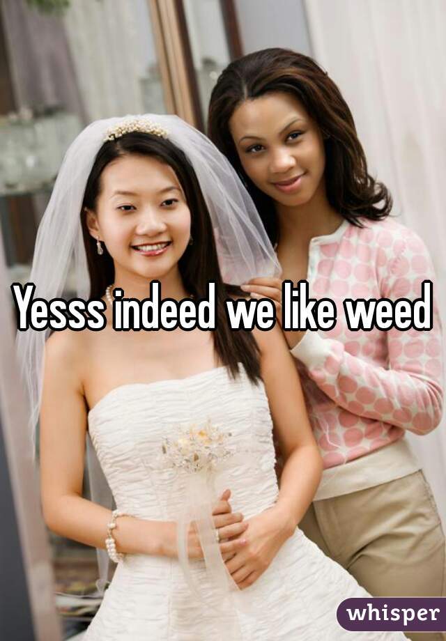 Yesss indeed we like weed