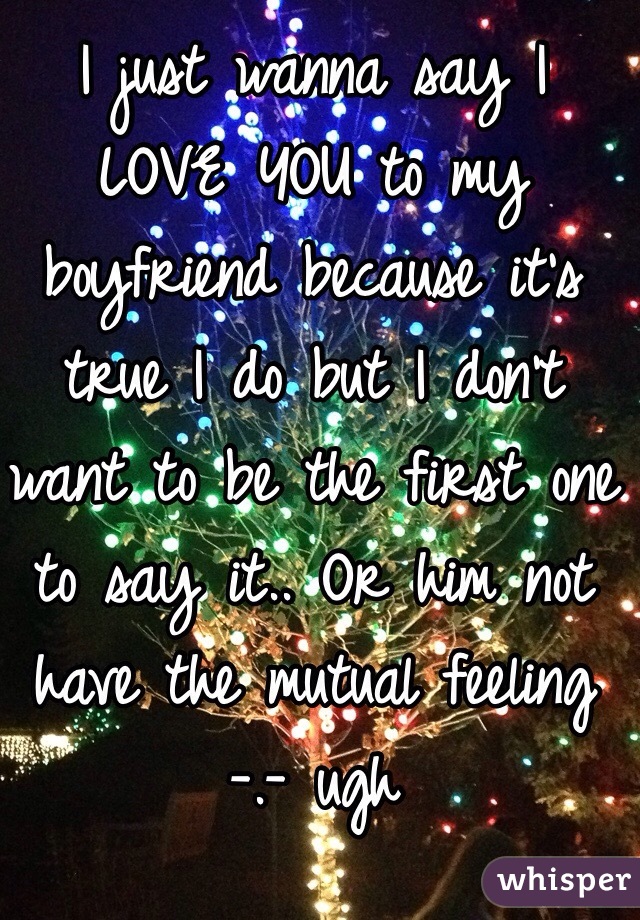 I just wanna say I LOVE YOU to my boyfriend because it's true I do but I don't want to be the first one to say it.. Or him not have the mutual feeling -.- ugh 