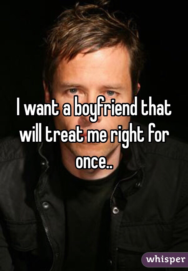 I want a boyfriend that will treat me right for once..