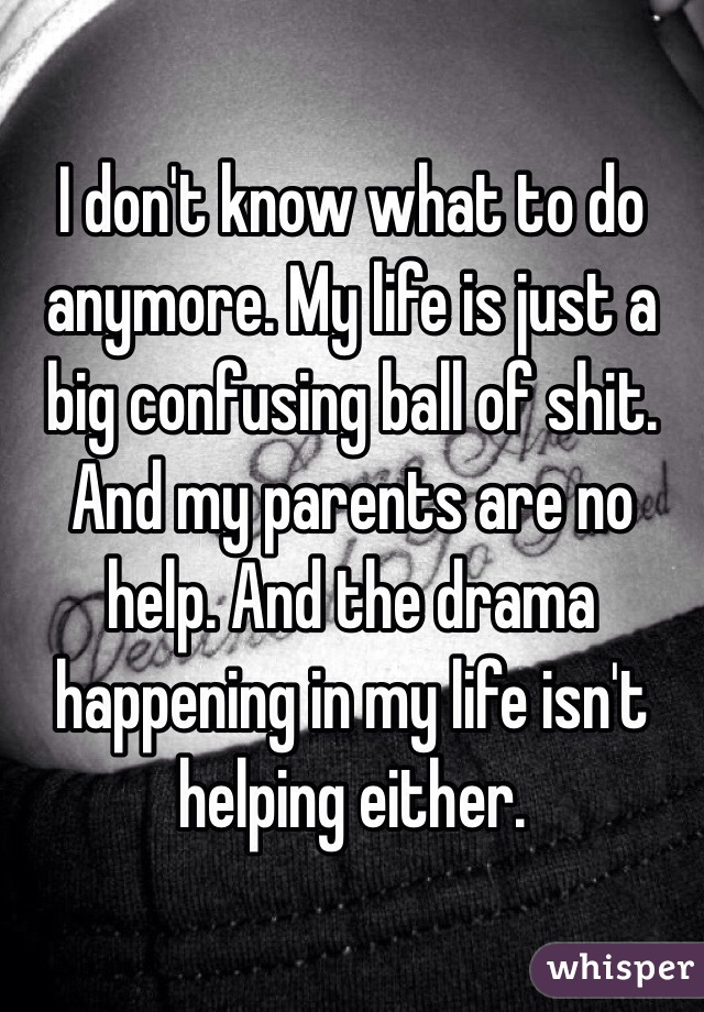 I don't know what to do anymore. My life is just a big confusing ball of shit. And my parents are no help. And the drama happening in my life isn't helping either. 