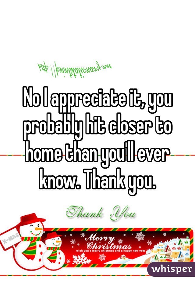 No I appreciate it, you probably hit closer to home than you'll ever know. Thank you. 