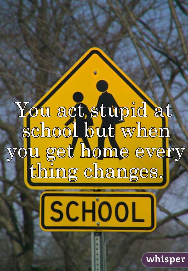 You act stupid at school but when you get home every thing changes.