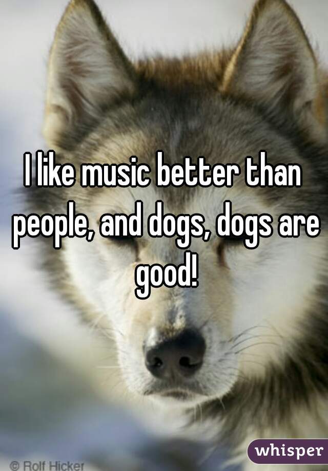 I like music better than people, and dogs, dogs are good!