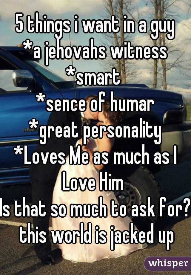 5 things i want in a guy
*a jehovahs witness
*smart 
*sence of humar
*great personality
*Loves Me as much as I Love Him  
Is that so much to ask for? this world is jacked up