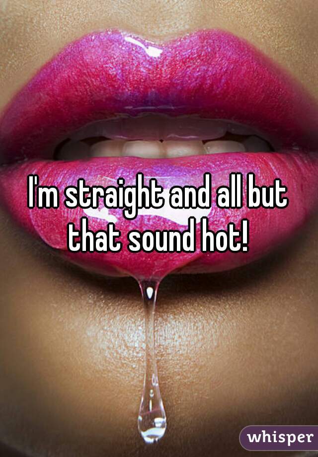 I'm straight and all but that sound hot! 