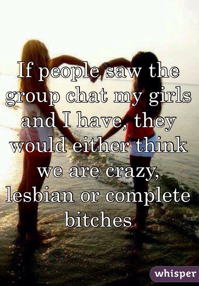 If people saw the group chat my girls and I have, they would either think we are crazy, lesbian or complete bitches 