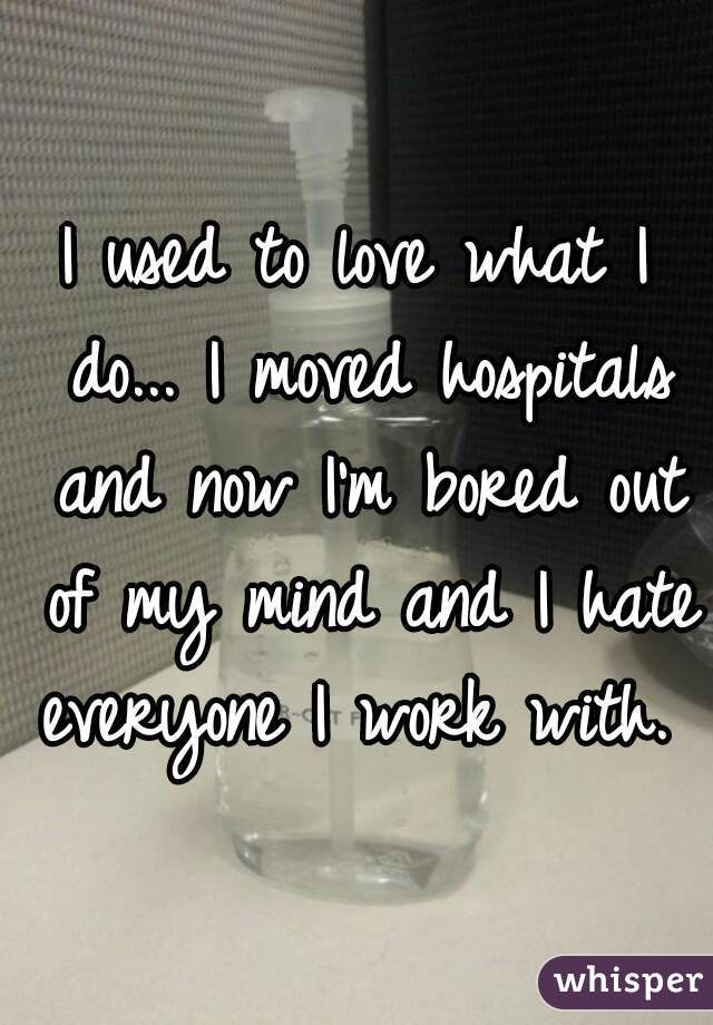 I used to love what I do... I moved hospitals and now I'm bored out of my mind and I hate everyone I work with. 