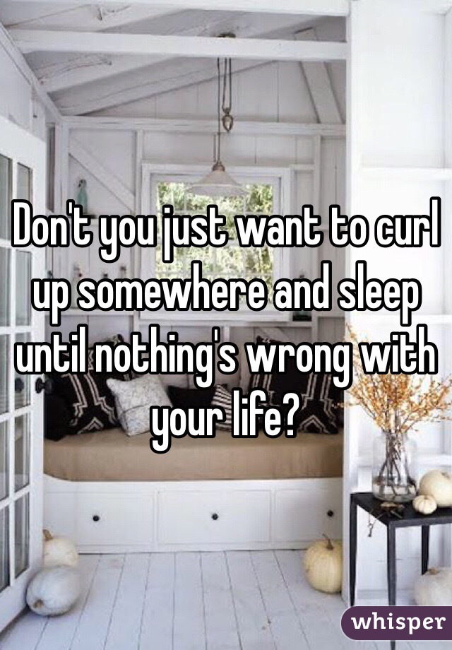 Don't you just want to curl up somewhere and sleep until nothing's wrong with your life?