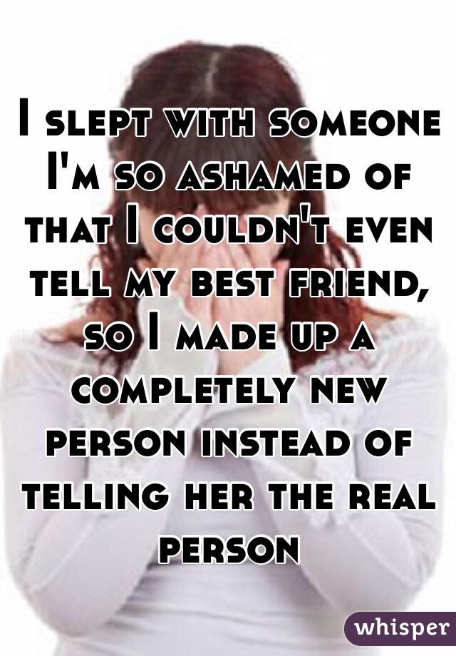 I slept with someone I'm so ashamed of that I couldn't even tell my best friend, so I made up a completely new person instead of telling her the real person