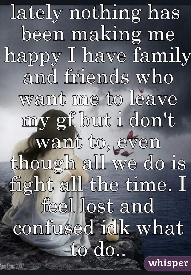 lately nothing has been making me happy I have family and friends who want me to leave my gf but i don't want to, even though all we do is fight all the time. I feel lost and confused idk what to do..