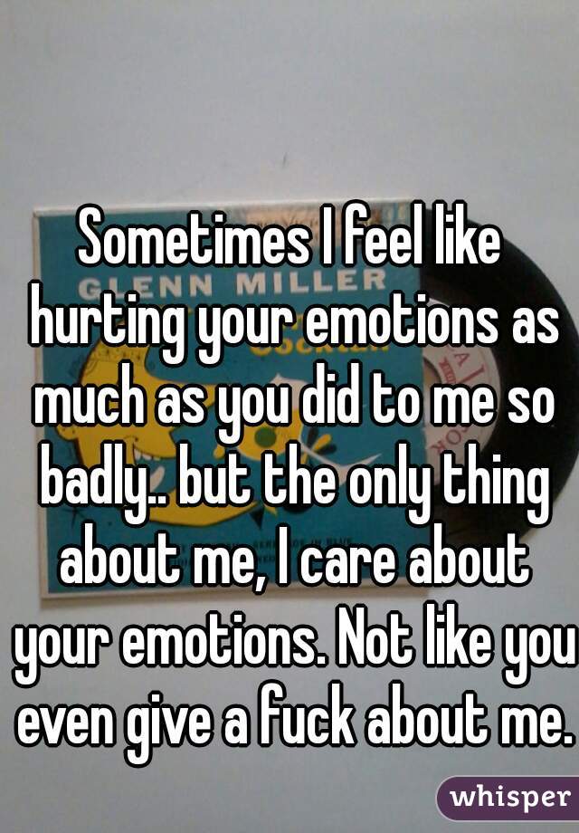 Sometimes I feel like hurting your emotions as much as you did to me so badly.. but the only thing about me, I care about your emotions. Not like you even give a fuck about me.