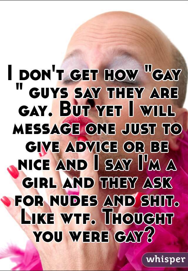 I don't get how "gay " guys say they are gay. But yet I will message one just to give advice or be nice and I say I'm a girl and they ask for nudes and shit. Like wtf. Thought you were gay? 