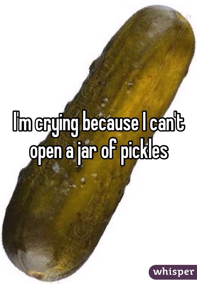 
I'm crying because I can't open a jar of pickles 