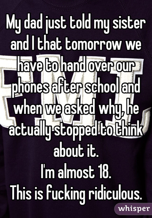 My dad just told my sister and I that tomorrow we have to hand over our phones after school and when we asked why, he actually stopped to think about it.
I'm almost 18. 
This is fucking ridiculous.