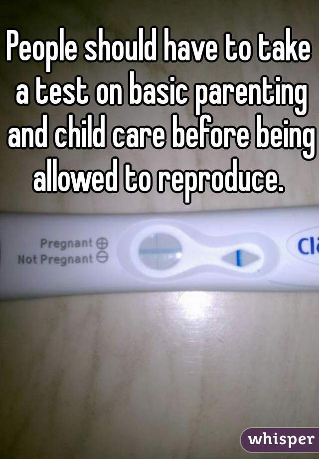 People should have to take a test on basic parenting and child care before being allowed to reproduce. 