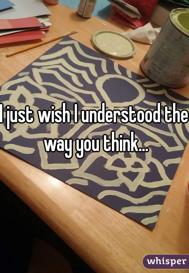 I just wish I understood the way you think...