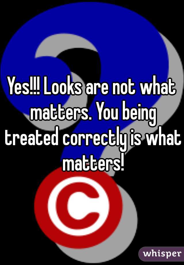 Yes!!! Looks are not what matters. You being treated correctly is what matters!