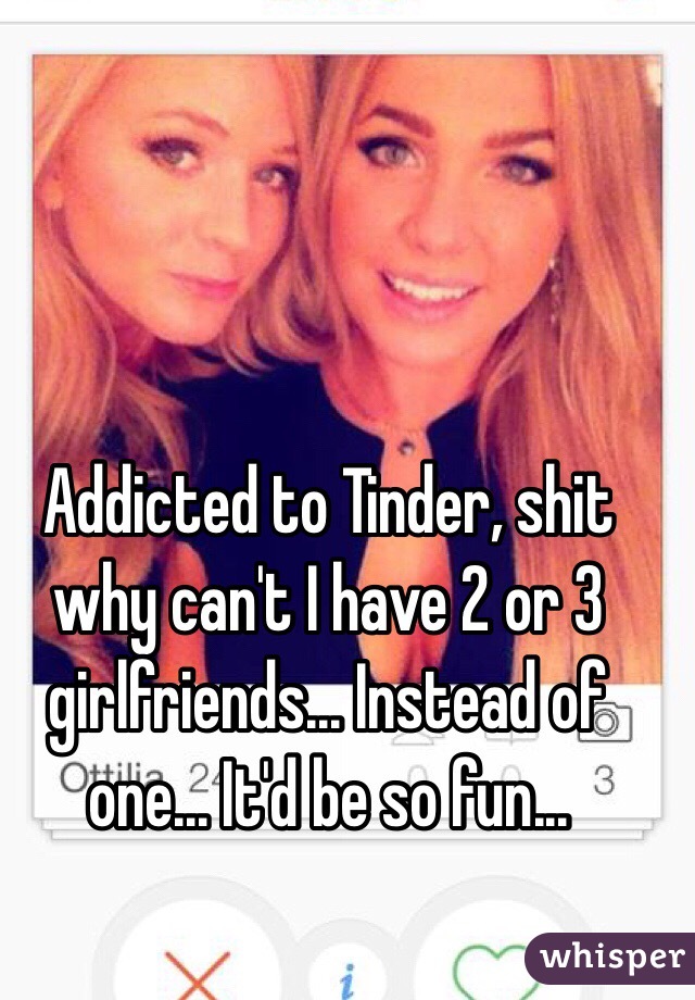 Addicted to Tinder, shit why can't I have 2 or 3 girlfriends... Instead of one... It'd be so fun...