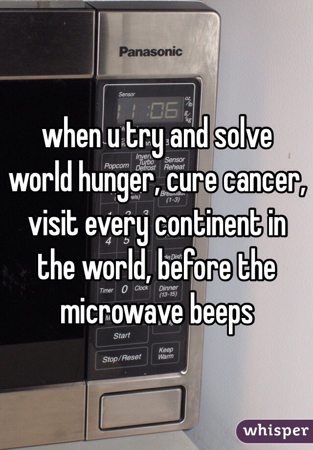 when u try and solve world hunger, cure cancer, visit every continent in the world, before the microwave beeps 