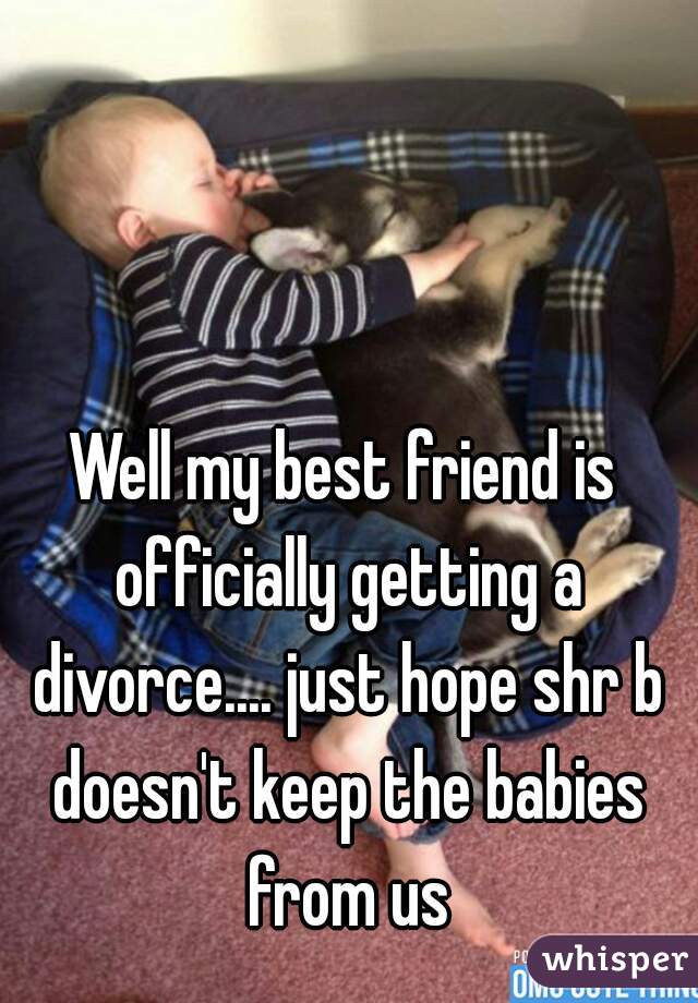 Well my best friend is officially getting a divorce.... just hope shr b doesn't keep the babies from us