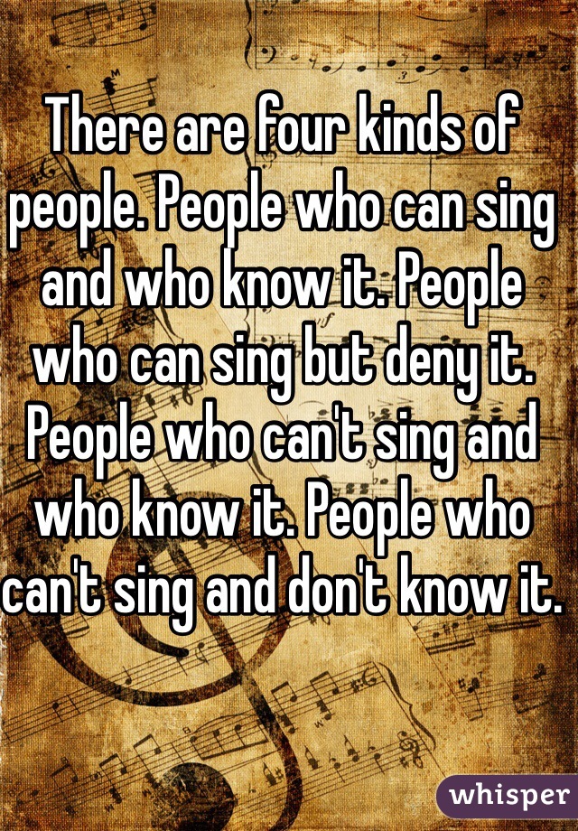 There are four kinds of people. People who can sing and who know it. People who can sing but deny it. People who can't sing and who know it. People who can't sing and don't know it.