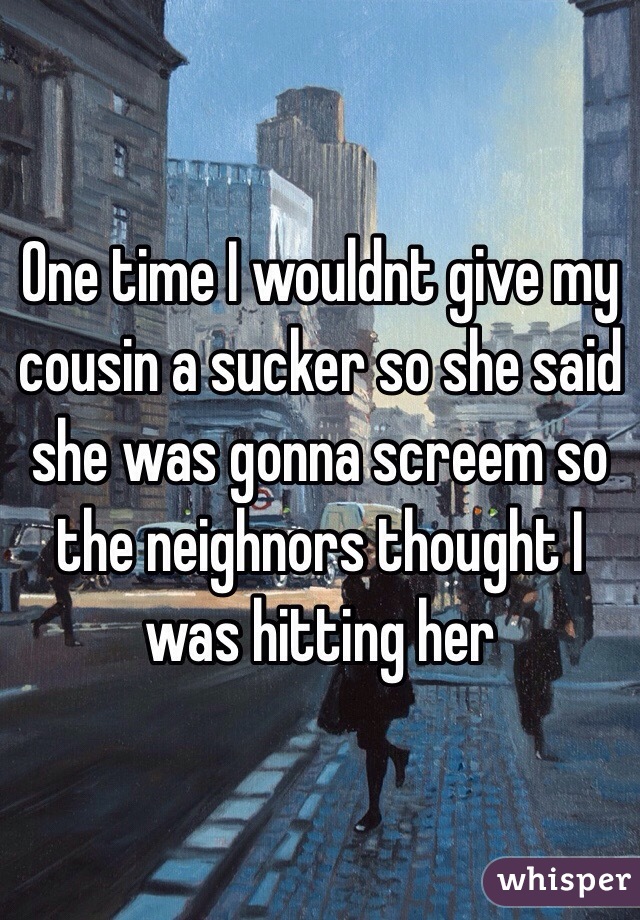 One time I wouldnt give my cousin a sucker so she said she was gonna screem so the neighnors thought I was hitting her