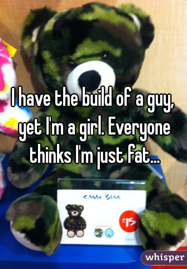 I have the build of a guy, yet I'm a girl. Everyone thinks I'm just fat...