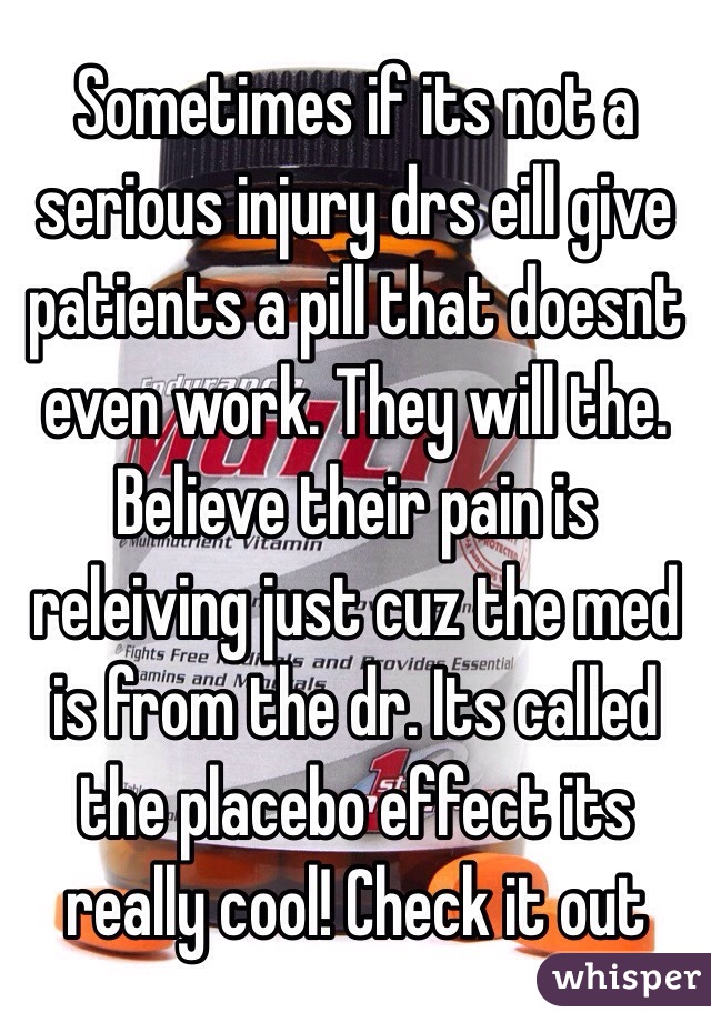 Sometimes if its not a serious injury drs eill give patients a pill that doesnt even work. They will the. Believe their pain is releiving just cuz the med is from the dr. Its called the placebo effect its really cool! Check it out