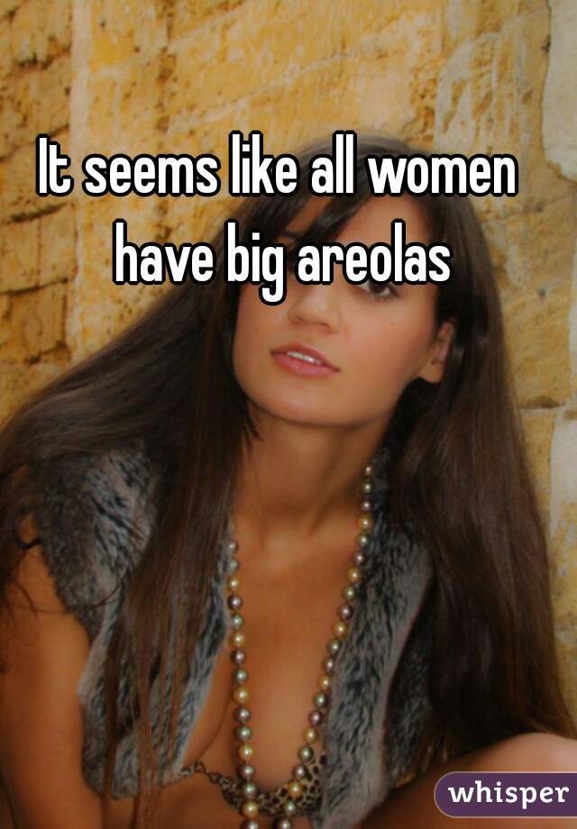 It seems like all women have big areolas