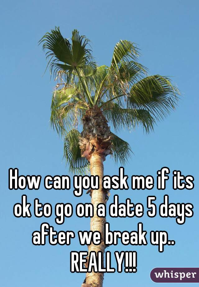 How can you ask me if its ok to go on a date 5 days after we break up.. REALLY!!!