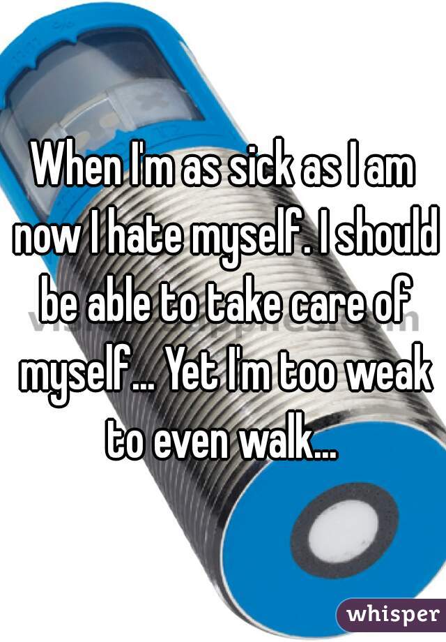 When I'm as sick as I am now I hate myself. I should be able to take care of myself... Yet I'm too weak to even walk... 