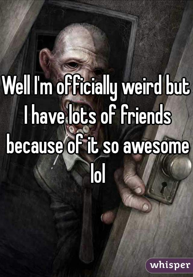 Well I'm officially weird but I have lots of friends because of it so awesome lol