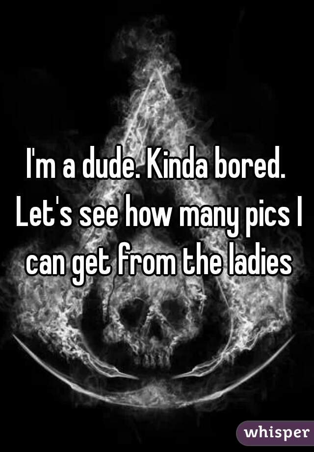 I'm a dude. Kinda bored. Let's see how many pics I can get from the ladies