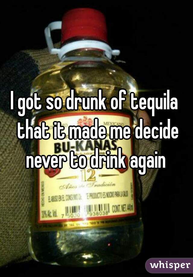 I got so drunk of tequila  that it made me decide never to drink again 