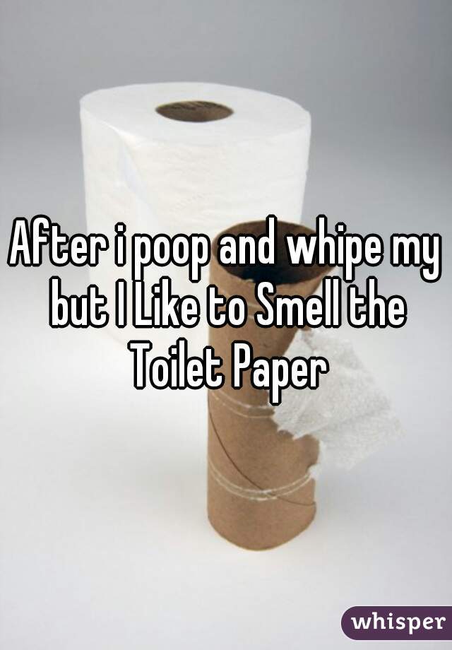 After i poop and whipe my but I Like to Smell the Toilet Paper