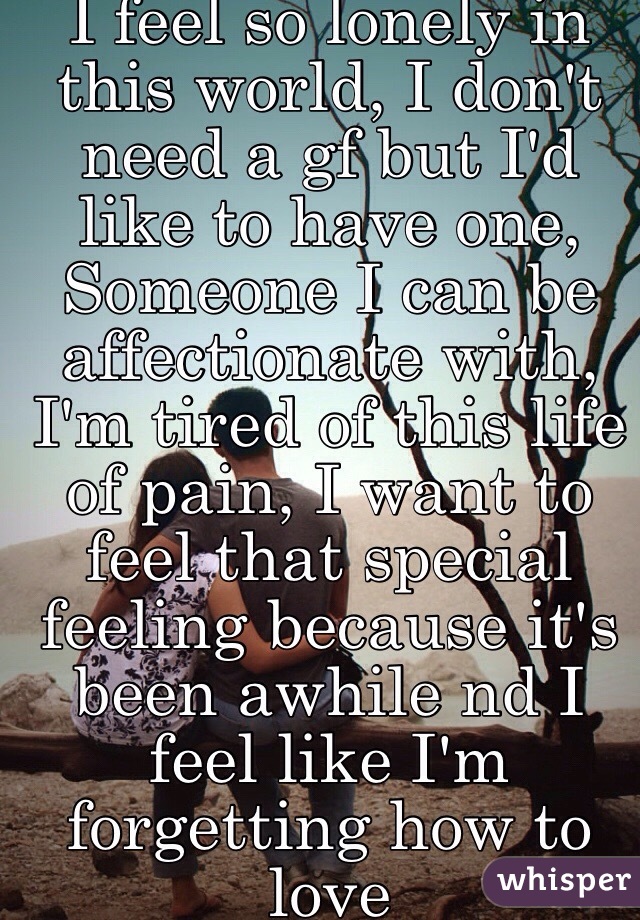 I feel so lonely in this world, I don't need a gf but I'd like to have one, Someone I can be affectionate with, I'm tired of this life of pain, I want to feel that special feeling because it's been awhile nd I feel like I'm forgetting how to love